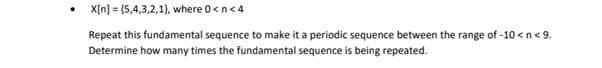 • X[n] = (5,4,3,2,1), where 0<n<4
Repeat this fundamental sequence to make it a periodic sequence between the range of -10 <n< 9.
Determine how many times the fundamental sequence is being repeated.
