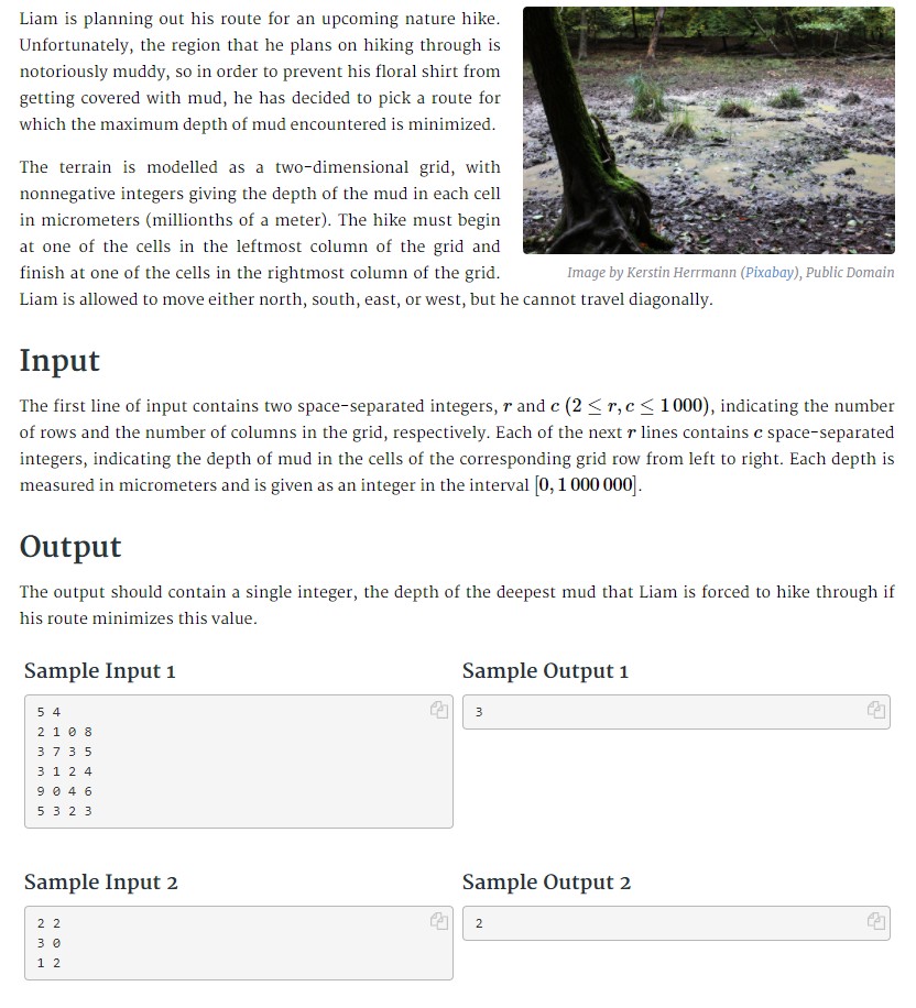 Liam is planning out his route for an upcoming nature hike.
Unfortunately, the region that he plans on hiking through is
notoriously muddy, so in order to prevent his floral shirt from
getting covered with mud, he has decided to pick a route for
which the maximum depth of mud encountered is minimized.
The terrain is modelled as a two-dimensional grid, with
nonnegative integers giving the depth of the mud in each cell
in micrometers (millionths of a meter). The hike must begin
at one of the cells in the leftmost column of the grid and
finish at one of the cells in the rightmost column of the grid.
Image by Kerstin Herrmann (Pixabay), Public Domain
Liam is allowed to move either north, south, east, or west, but he cannot travel diagonally.
Input
The first line of input contains two space-separated integers, r and c (2 < r,c< 1000), indicating the number
of rows and the number of columns in the grid, respectively. Each of the next r lines contains c space-separated
integers, indicating the depth of mud in the cells of the corresponding grid row from left to right. Each depth is
measured in micrometers and is given as an integer in the interval [0,1 000 000].
Output
The output should contain a single integer, the depth of the deepest mud that Liam is forced to hike through if
his route minimizes this value.
Sample Input 1
Sample Output 1
5 4
2 10 8
37 3 5
3 1 2 4
9 0 4 6
5 3 2 3
3
Sample Input 2
Sample Output 2
2 2
2
3 0
1 2
