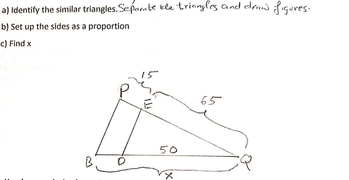 a) Identify the similar triangles. Se parate kle triangles and draw ifiqures.
b) Set up the sides as a proportion
c) Find x
65
50
