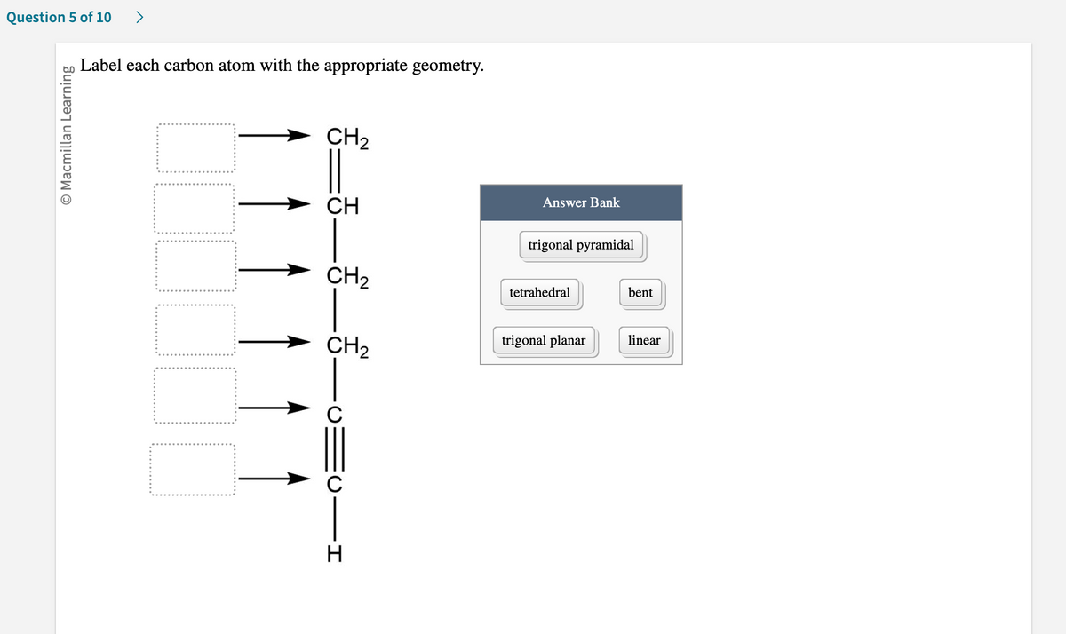 Question 5 of 10 >
O Macmillan Learning
Label each carbon atom with the appropriate geometry.
CH₂
__________
CH
CH₂
CH₂
C
C
H
Answer Bank
trigonal pyramidal
tetrahedral
trigonal planar
bent
linear