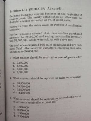 a What amount ahould be reported as net realizable value
current year. The entity established an allowance for
Germany Company started businens at the beginning of
During the year, the entity wrote off P50,000 of uncollectible
Problem 4-16 (PHILCPA Adapted)
During the year, the entity wrote off P50,000 of uncolleetible
accoanta
Farther analyeis showed that merchandise purchased
amounted to P9,000,000 and ending merchandise inventory
was P1,500,000. Goods were sold at 40% above cost.
The total sales comprised 80% sales on account and 20% caah
sales. Total collections from customers, excluding cash sales,
amounted to P6,000,000,
1. What amount should be reported as cost of goods sold?
7,500,000
b. 5,400,000
e 3,600,000
d. 6,900,000
2 What amount ahould be reported as sales on account
L 10,500,000
18,750,000
e. 12,000,000
d. 8,400,000
of accounta receivable at year-end?
L 1,980,000
b. 2,350,000
e 1,930,000
d. 2,400,000
