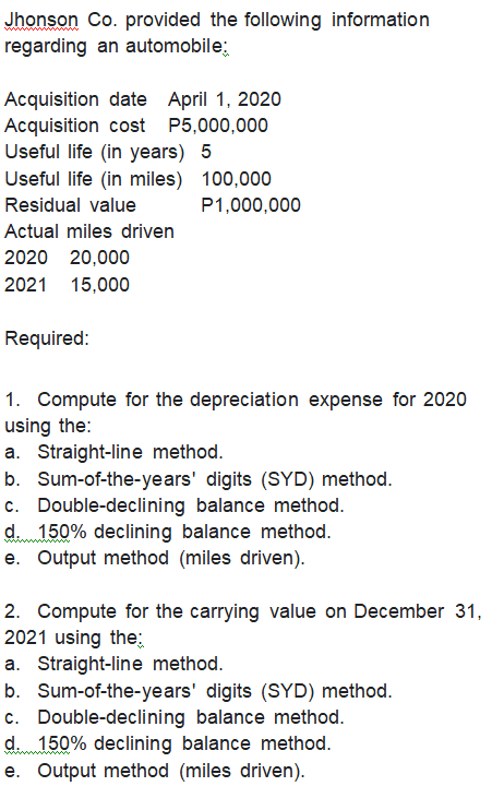 Jhonson Co. provided the following information
regarding an automobile:
Acquisition date April 1, 2020
Acquisition cost P5,000,000
Useful life (in years) 5
Useful life (in miles)
100,000
P1,000,000
Residual value
Actual miles driven
2020 20,000
2021 15,000
Required:
1. Compute for the depreciation expense for 2020
using the:
a. Straight-line method.
b. Sum-of-the-years' digits (SYD) method.
c. Double-declining balance method.
d. 150% declining balance method.
e. Output method (miles driven).
2. Compute for the carrying value on December 31,
2021 using the
a. Straight-line method.
b. Sum-of-the-years' digits (SYD) method.
c. Double-declining balance method.
d. 150% declining balance method.
e. Output method (miles driven).