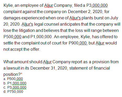 Kylie, an employee of Aljur Company, filed a P3,000,000
complaint against the company on December 2, 2020, for
damages experienced when one of Aljur's plants burst on July
20, 2020. Aljur's legal counsel anticipates that the company will
lose the litigation and believes that the loss will range between
P500,000 and P1,000,000. An employee, Kylie, has offered to
settle the complaint out of court for P900,000, but Aljur would
not accept the offer.
What amount should Aljur Company report as a provision from
a lawsuit in its December 31, 2020, statement of financial
position?*
a. P500,000
b. P1,000,000
c. P3,000,000
d. P750,000