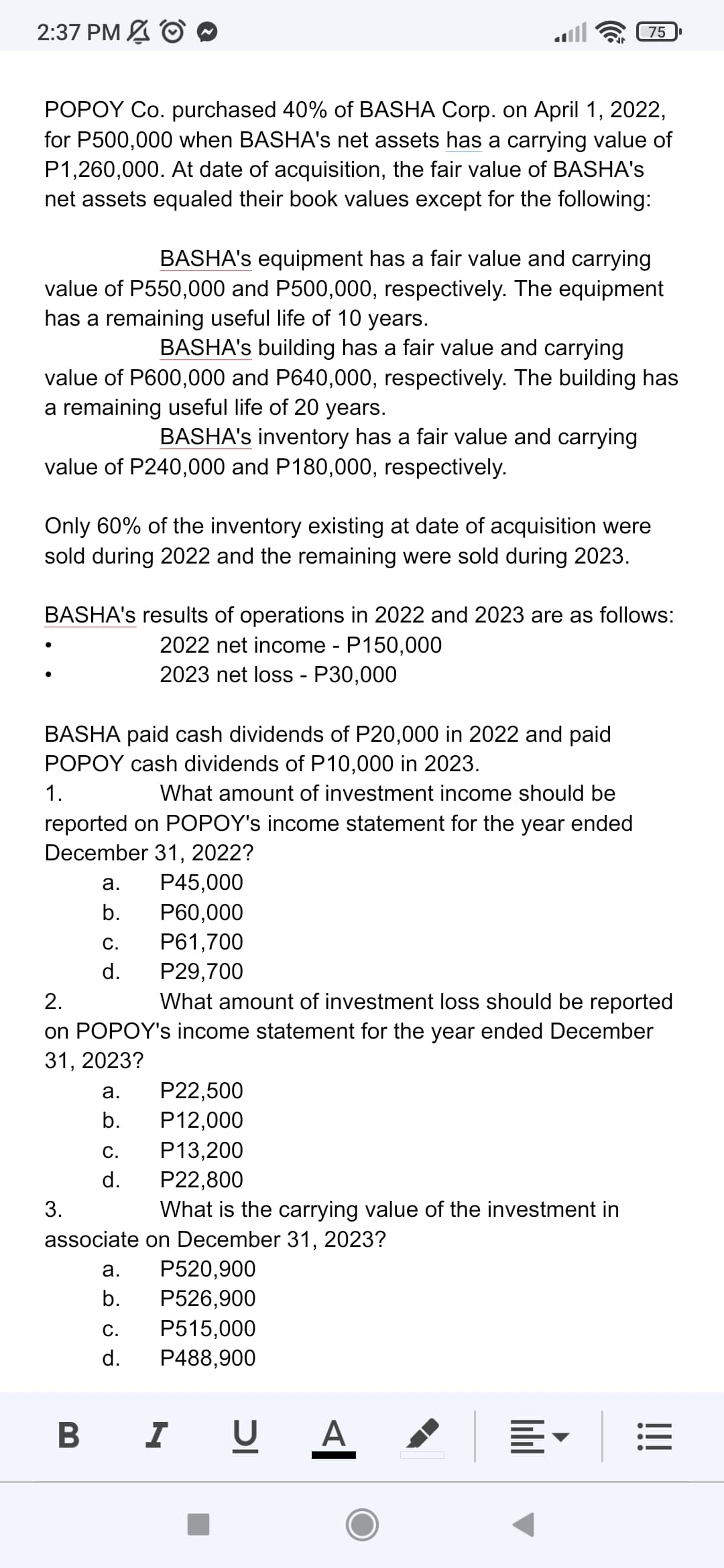 2:37 PM O
75
POPOY Co. purchased 40% of BASHA Corp. on April 1, 2022,
for P500,000 when BASHA's net assets has a carrying value of
P1,260,000. At date of acquisition, the fair value of BASHA's
net assets equaled their book values except for the following:
BASHA's equipment has a fair value and carrying
value of P550,000 and P500,000, respectively. The equipment
has a remaining useful life of 10 years.
BASHA's building has a fair value and carrying
value of P600,000 and P640,000, respectively. The building has
a remaining useful life of 20 years.
BASHA's inventory has a fair value and carrying
value of P240,000 and P180,000, respectively.
Only 60% of the inventory existing at date of acquisition were
sold during 2022 and the remaining were sold during 2023.
BASHA's results of operations in 2022 and 2023 are as follows:
2022 net income - P150,000
:
2023 net loss - P30,000
BASHA paid cash dividends of P20,000 in 2022 and paid
POPOY cash dividends of P10,000 in 2023.
1.
What amount of investment income should be
reported on POPOY's income statement for the year ended
December 31, 2022?
a.
P45,000
b.
P60,000
C.
P61,700
d.
P29,700
2.
What amount of investment loss should be reported
on POPOY's income statement for the year ended December
31, 2023?
a. P22,500
b. P12,000
C.
P13,200
d.
P22,800
3.
What is the carrying value of the investment in
associate on December 31, 2023?
a.
P520,900
b.
P526,900
C.
P515,000
d. P488,900
BIU A
•
!!!