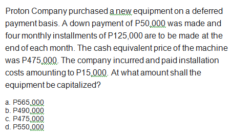 Proton Company purchased a new equipment on a deferred
payment basis. A down payment of P50,000 was made and
four monthly installments of P125,000 are to be made at the
end of each month. The cash equivalent price of the machine
was P475,000. The company incurred and paid installation
costs amounting to P15,000. At what amount shall the
equipment be capitalized?
a. P565,000
b. P490,000
c. P475,000
d. P550,000