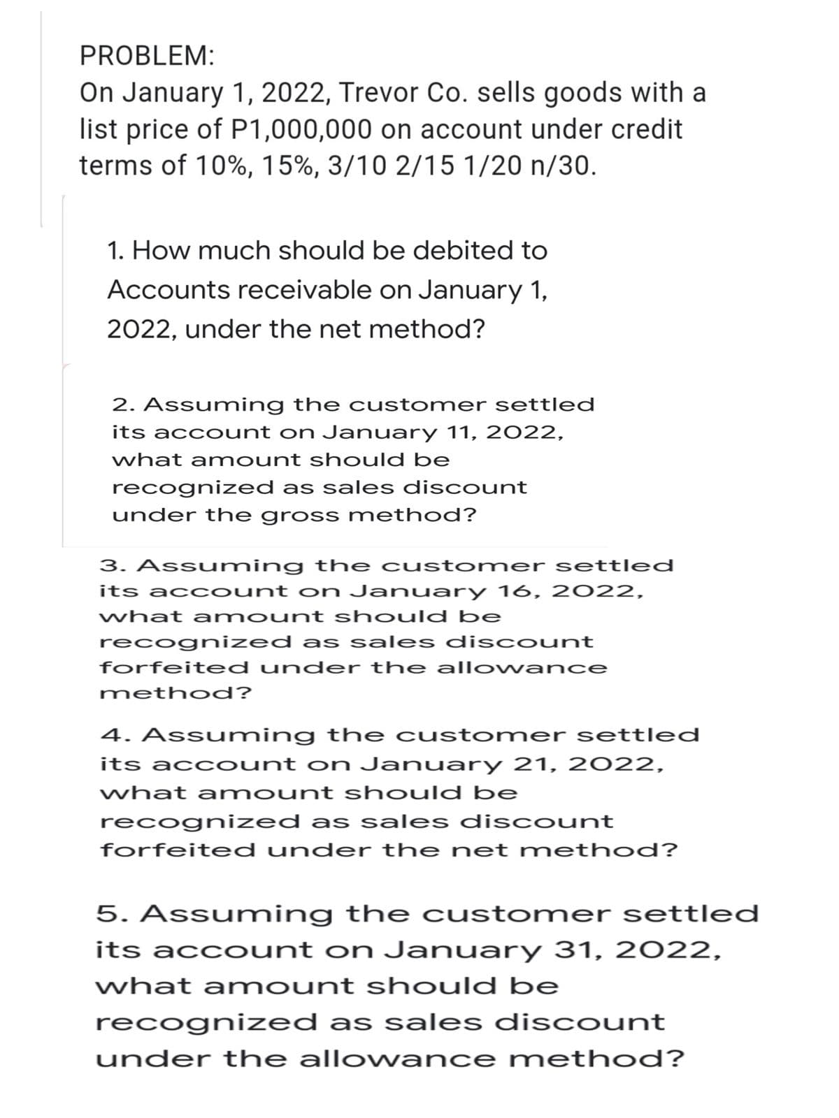 PROBLEM:
On January 1, 2022, Trevor Co. sells goods with a
list price of P1,000,000 on account under credit.
terms of 10%, 15%, 3/10 2/15 1/20 n/30.
1. How much should be debited to
Accounts receivable on January 1,
2022, under the net method?
2. Assuming the customer settled
its account on January 11, 2022,
what amount should be
recognized as sales discount
under the gross method?
3. Assuming the customer settled
its account on January 16, 2022,
what amount should be
recognized as sales discount
forfeited under the allowance
method?
4. Assuming the customer settled
its account on January 21, 2022,
what amount should be
recognized as sales discount
forfeited under the net method?
5. Assuming the customer settled
its account on January 31, 2022,
what amount should be
recognized as sales discount
under the allowance method?