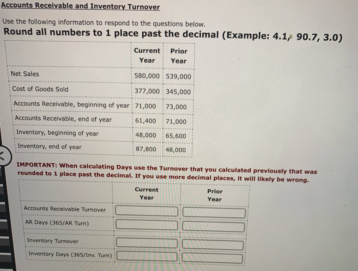 Accounts Receivable and Inventory Turnover
Use the following information to respond to the questions below.
Round all numbers to 1 place past the decimal (Example: 4.1, 90.7, 3.0)
Current
Prior
Year
Year
Net Sales
580,000 539,000
Cost of Goods Sold
377,000 345,000
Accounts Receivable, beginning of year : 71,000
73,000
Accounts Receivable, end of year
61,400
71,000
Inventory, beginning of year
48,000
65,600
Inventory, end of year
87,800
48,000
IMPORTANT: When calculating Days use the Turnover that you calculated previously that was
rounded to 1 place past the decimal. If you use more decimal places, it will likely be wrong.
Current
Prior
Year
Year
Accounts Receivable Turnover
AR Days (365/AR Turn)
Inventory Turnover
Inventory Days (365/Inv. Turn)
