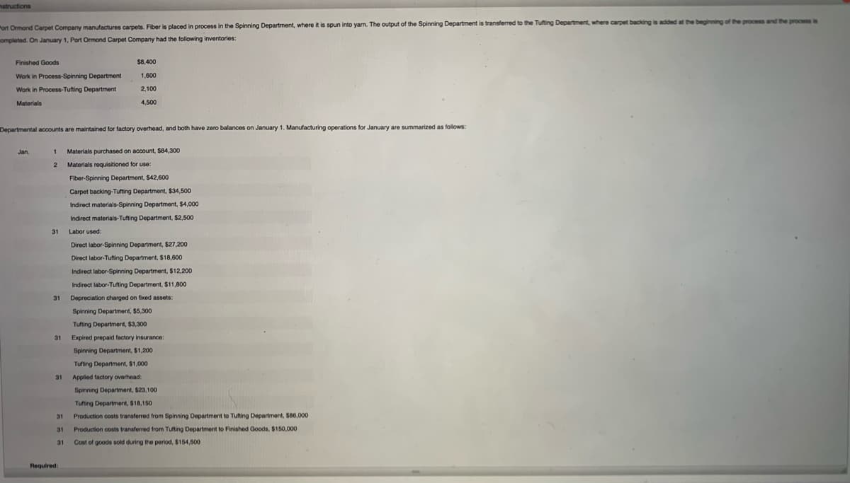 nstructions
Port Ormond Carpet Company manufactures carpets. Fiber is placed in process in the Spinning Department, where it is spun into yam. The output of the Spinning Department is transferred to the Tufting Department, where carpet backing is added at the beginning of the process and the process is
ompleted. On January 1, Port Ormond Carpet Company had the following inventories:
Finished Goods
$8,400
Work in Process-Spinning Department
1,600
Work in Process-Tufting Department
2,100
Materials
4,500
Departmental accounts are maintained for factory overhead, and both have zero balances on January 1. Manufacturing operations for January are summarized as follows:
Jan.
1
Materials purchased on account, $84,300
Materials requisitioned for use:
Fiber-Spinning Department, $42,600
Carpet backing-Tufting Department, $34,500
Indirect materials-Spinning Department, $4,000
Indirect materials-Tufting Department, $2,500
31
Labor used:
Direct labor-Spinning Department, $27,200
Direct labor-Tufting Department, $18,600
Indirect labor-Spinning Department, $12,200
Indirect labor-Tufting Department, $11,800
31
Depreciation charged on fixed assets:
Spinning Department, $5,300
Tufting Department, $3,300
31
Expired prepaid factory insurance:
Spinning Department, $1,200
Tufting Department, $1,000
31
Applied factory overhead:
Spinning Department, $23,100
Tufting Department, $18,150
31
Production costs transferred from Spinning Department to Tufting Department, $86,000
31
Production costs transferred from Tufting Department to Finished Goods, $150,000
31
Cost
goods sold during the period, $154,500
Required:
