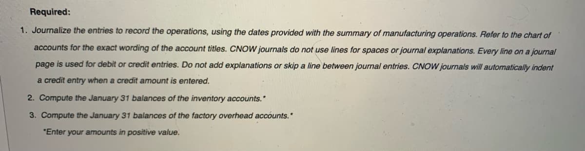 Required:
1. Journalize the entries to record the operations, using the dates provided with the summary of manufacturing operations. Refer to the chart of
accounts for the exact wording of the account titles. CNOW journals do not use lines for spaces or journal explanations. Every line on a journal
page is used for debit or credit entries. Do not add explanations or skip a line between journal entries. CNOW journals will automatically indent
a credit entry when a credit amount is entered.
2. Compute the January 31 balances of the inventory accounts.*
3. Compute the January 31 balances of the factory overhead accounts.*
"Enter your amounts in positive value.
