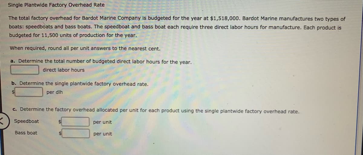 Single Plantwide Factory Overhead Rate
The total factory overhead for Bardot Marine Company is budgeted for the year at $1,518,000. Bardot Marine manufactures two types of
boats: speedboats and bass boats. The speedboat and bass boat each require three direct labor hours for manufacture. Each product is
budgeted for 11,500 units of production for the year.
When required, round all per unit answers to the nearest cent.
a. Determine the total number of budgeted direct labor hours for the year.
direct labor hours
b. Determine the single plantwide factory overhead rate.
per dlh
c. Determine the factory overhead allocated per unit for each product using the single plantwide factory overhead rate.
Speedboat
per unit
Bass boat
per unit
