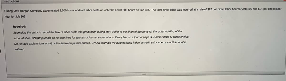 Instructions
During May, Bergan Company accumulated 2,500 hours of direct labor costs on Job 200 and 3,000 hours on Job 305. The total direct labor was incurred at a rate of $28 per direct labor hour for Job 200 and $24 per direct labor
hour for Job 305.
Required:
Journalize the entry to record the flow of labor costs into production during May. Refer to the chart of accounts for the exact wording of the
account titles. CNOW journals do not use lines for spaces or journal explanations. Every line on a journal page is used for debit or credit entries.
Do not add explanations or skip a line between journal entries. CNOW journals will automatically indent a credit entry when a credit amount is
entered.
