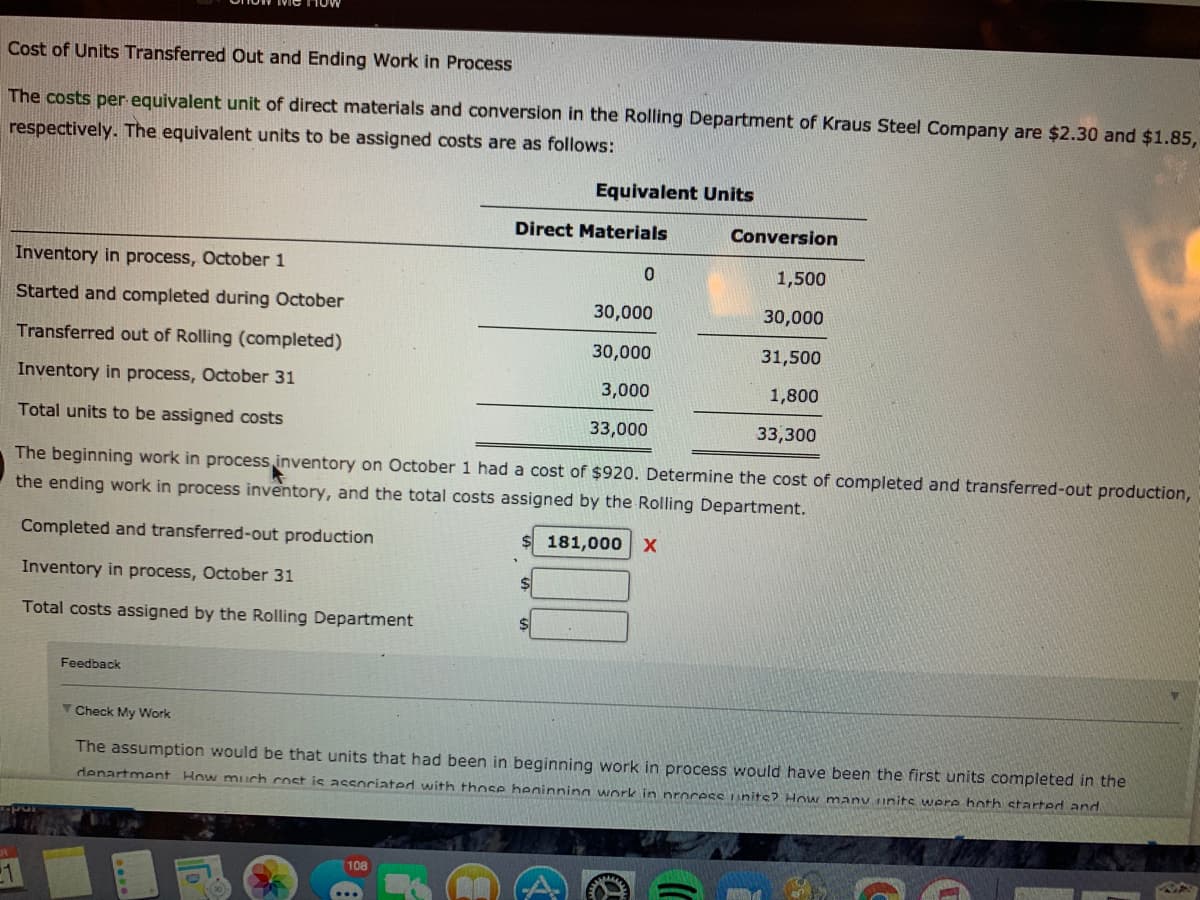 Cost of Units Transferred Out and Ending Work in Process
The costs per equivalent unit of direct materials and conversion in the Rolling Department of Kraus Steel Company are $2.30 and $1.85,
respectively. The equivalent units to be assigned costs are as follows:
Equivalent Units
Direct Materials
Conversion
Inventory in process, October 1
1,500
Started and completed during October
30,000
30,000
Transferred out of Rolling (completed)
30,000
31,500
Inventory in process, October 31
3,000
1,800
Total units to be assigned costs
33,000
33,300
The beginning work in process inventory on October 1 had a cost of $920. Determine the cost of completed and transferred-out production,
the ending work in process inventory, and the total costs assigned by the Rolling Department.
Completed and transferred-out production
181,000 x
Inventory in process, October 31
Total costs assigned by the Rolling Department
Feedback
TCheck My Work
The assumption would be that units that had been in beginning work in process would have been the first units completed in the
denartment How much cost is associated with those heainning work in procesS units? How many units were hoth started and
108

