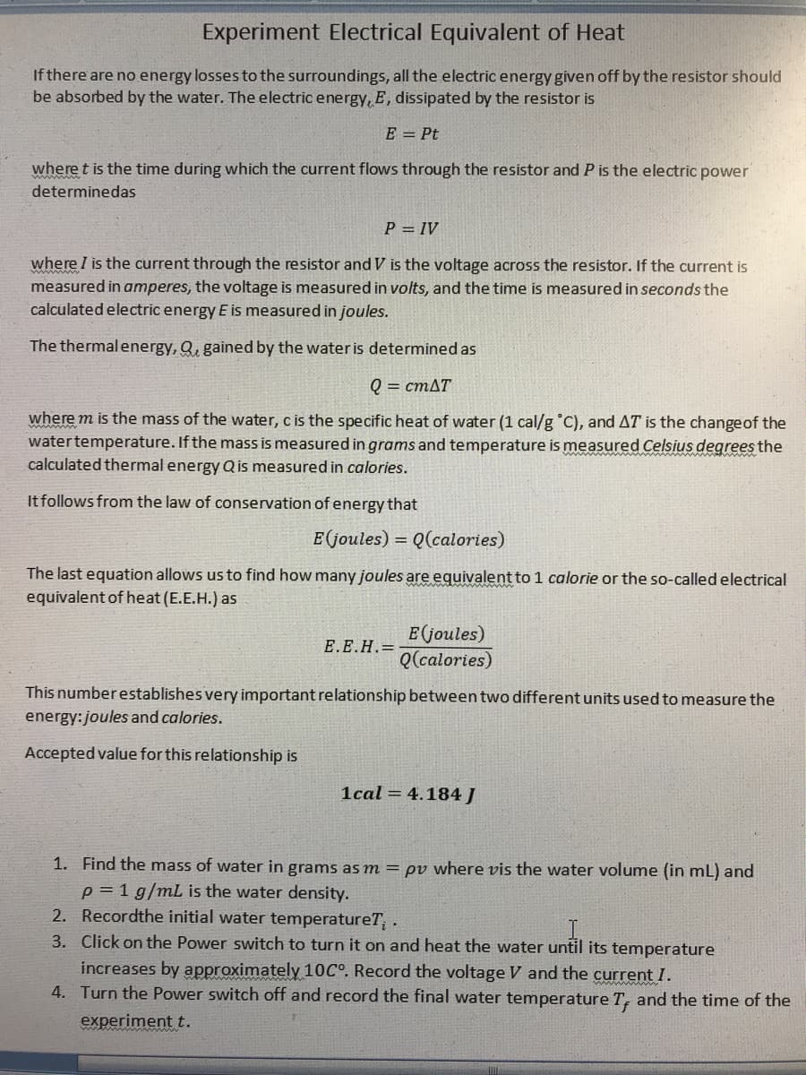 Experiment Electrical Equivalent of Heat
If there are no energy losses to the surroundings, all the electric energy given off by the resistor should
be absorbed by the water. The electric energy, E, dissipated by the resistor is
E = Pt
where t is the time during which the current flows through the resistor and P is the electric power
determinedas
P = IV
where I is the current through the resistor and V is the voltage across the resistor. If the current is
measured in amperes, the voltage is measured in volts, and the time is measured in seconds the
calculated electric energy E is measured in joules.
The thermal energy, Q, gained by the water is determined as
Q = CMAT
where m is the mass of the water, c is the specific heat of water (1 cal/g °C), and AT is the changeof the
watertemperature. If the mass is measured in grams and temperature is measured Celsius degrees the
calculated thermal energy Qis measured in calories.
It follows from the law of conservation of energy that
E(joules) = Q(calories)
The last equation allows us to find how many joules are equivalent to 1 calorie or the so-called electrical
equivalent of heat (E.E.H.) as
E joules)
Q(calories)
Е.Е.Н.
This number establishes very important relationship between two different units used to measure the
energy: joules and calories.
Accepted value for this relationship is
1cal = 4.184J
1. Find the mass of water in grams as m = pv where vis the water volume (in ml) and
p = 1 g/mL is the water density.
2. Recordthe initial water temperature7T; .
3. Click on the Power switch to turn it on and heat the water until its temperature
increases by approximately 10C°. Record the voltage V and the current I.
4. Turn the Power switch off and record the final water temperature T, and the time of the
experiment t.
