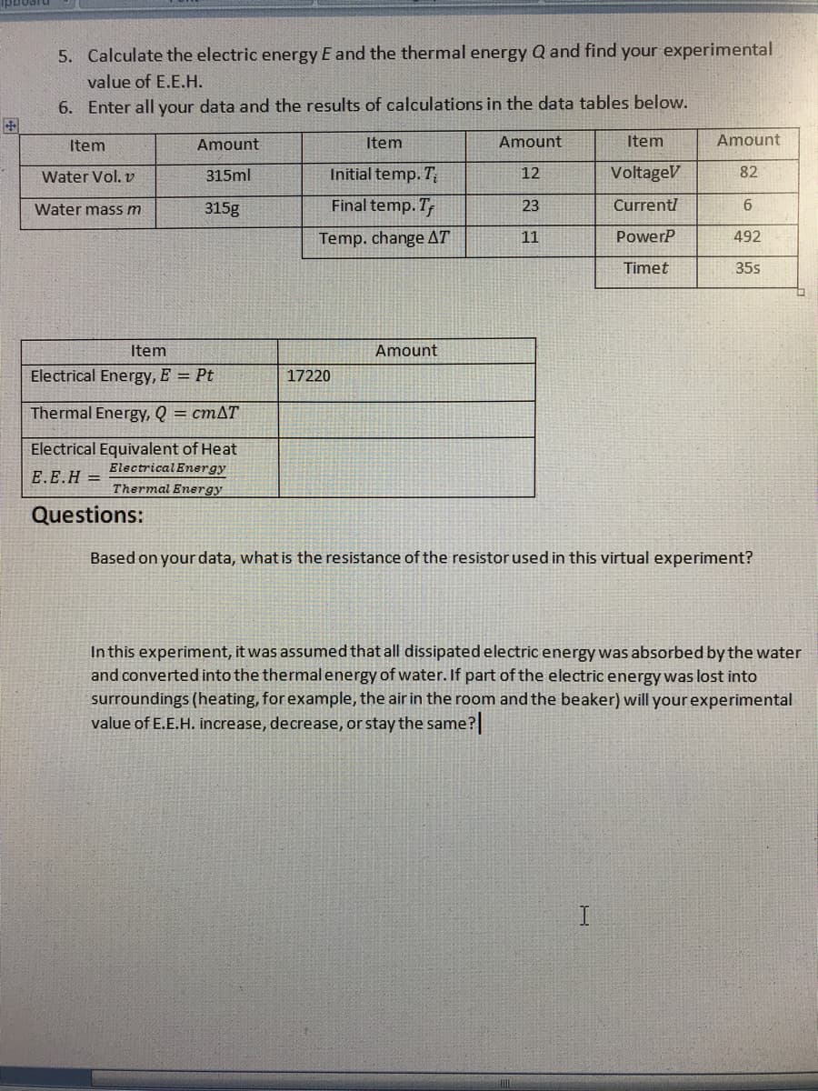 5. Calculate the electric energy E and the thermal energy Q and find your experimental
value of E.E.H.
6. Enter all your data and the results of calculations in the data tables below.
Item
Amount
Item
Amount
Item
Amount
Water Vol. v
315ml
Initial temp. T;
12
VoltageV
82
315g
Final temp. T
23
Currenti
Water mass m
Temp. change AT
11
PowerP
492
Timet
35s
Item
Amount
Electrical Energy, E = Pt
17220
Thermal Energy, Q = cmAT
Electrical Equivalent of Heat
ElectricalEnergy
E.E.H =
Thermal Energy
Questions:
Based on yourdata, what is the resistance of the resistor used in this virtual experiment?
In this experiment, it was assumed that all dissipated electric energy was absorbed by the water
and converted into the thermal energy of water. If part of the electric energy was lost into
surroundings (heating, for example, the air in the room and the beaker) will your experimental
value of E.E.H. increase, decrease, or stay the same?
