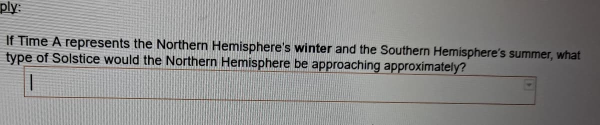 ply
If Time A represents the Northern Hemisphere's winter and the Southern Hemisphere's summer, what
type of Solstice would the Northern Hemisphere be approaching approximately?
