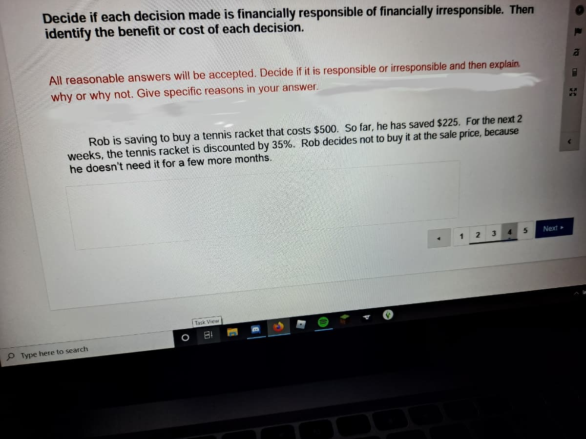 Decide if each decision made is financially responsible of financially irresponsible. Then
identify the benefit or cost of each decision.
All reasonable answers will be accepted. Decide if it is responsible or irresponsible and then explain.
why or why not. Give specific reasons in your answer.
Rob is saving to buy a tennis racket that costs $500. So far, he has saved $225. For the next 2
weeks, the tennis racket is discounted by 35%. Rob decides not to buy it at the sale príce, because
he doesn't need it for a few more months.
Next »
Task View
P Type here to search
