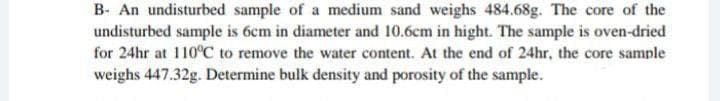 B- An undisturbed sample of a medium sand weighs 484.68g. The core of the
undisturbed sample is 6cm in diameter and 10.6cm in hight. The sample is oven-dried
for 24hr at 110°C to remove the water content. At the end of 24hr, the core sample
weighs 447.32g. Determine bulk density and porosity of the sample.