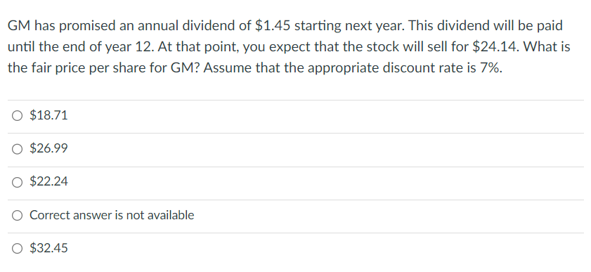 GM has promised an annual dividend of $1.45 starting next year. This dividend will be paid
until the end of year 12. At that point, you expect that the stock will sell for $24.14. What is
the fair price per share for GM? Assume that the appropriate discount rate is 7%.
O $18.71
$26.99
$22.24
Correct answer is not available
O $32.45