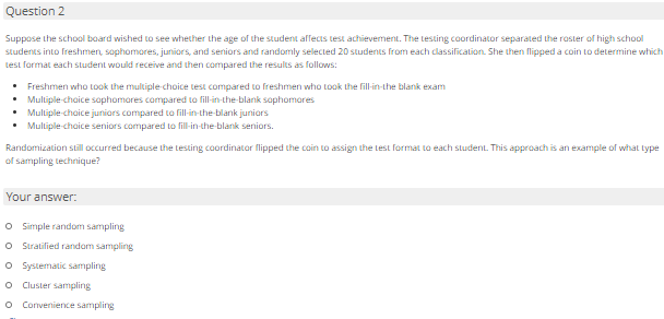 Question 2
Suppose the school board wished to see whether the age of the student affecis test achievement. The Lesting caordinator separated the raster of high school
Students into freshmen, sophomores, juniors, and seniors and randomly selected 20 students from each classification. She then flipped a coin to determine which
test format each student would receive and then compared the results as follows:
• Freshmen who took the multiple-choice test compared to freshmen who took the fill-in-the blank exam
• Muliple chaice saphomares compared to fill-in-the-blank saphomares
• Muliple-chaice juniors compared ta fill-in-the blank juniors
• Muliple chaice seniors compared to fill-in-the-blank seniors.
Randomization still occurred because the testing coordinator flipped the coin to assign the test format to each student. This approach is an example of what type
of sampling technique?
Your answer:
O Simple random sampling
O Stratified random sampling
O Systematic sampling
O Cluster sampling
o Convenience sampling
