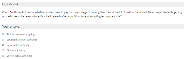 Question 4
Coach Smith wants to know whether students would pay for the privilege of parking their cars in the lot closest to the school. He surveyed students getting
on the buses while he monitored bus loading each afternoon. What type of sampling technique is this?
Your answer:
O Simple random sampling
O Stratified random sampling
O Systematic sampling
Cluster sampling
Convenience sampling
O o o O O
