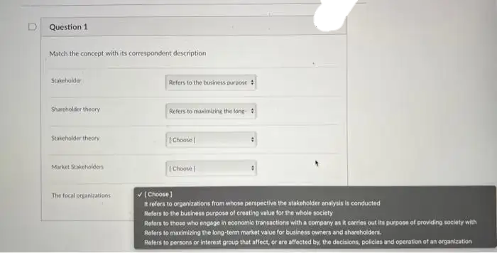 Question 1
Match the concept with its correspondent description
Stakeholder
Shareholder theory
Stakeholder theory
Market Stakeholders
The focal organizations
Refers to the business purpose
Refers to maximizing the long-
[Choose
[Choose
✓[Choose]
It refers to organizations from whose perspective the stakeholder analysis is conducted
Refers to the business purpose of creating value for the whole society
Refers to those who engage in economic transactions with a company as it carries out its purpose of providing society with
Refers to maximizing the long-term market value for business owners and shareholders.
Refers to persons or interest group that affect, or are affected by, the decisions, policies and operation of an organization