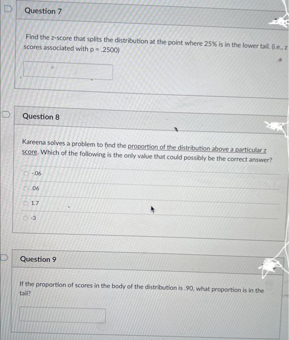 D
D
D
Question 7
Find the z-score that splits the distribution at the point where 25% is in the lower tail. (i.e., z
scores associated with p = 2500)
Question 8
Kareena solves a problem to find the proportion of the distribution above a particular z
score. Which of the following is the only value that could possibly be the correct answer?
-06
0.06
1.7
O-3
Question 9
If the proportion of scores in the body of the distribution is .90, what proportion is in the
tail?