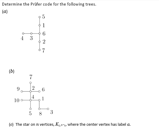 Determine the Prüfer code for the following trees.
(a)
(b)
O O
3
4
10 o
7o
7
2
95
• 1
6
2
67
6
1
3
5
8
(c) The star on n vertices, K₁,-1, where the center vertex has label a.