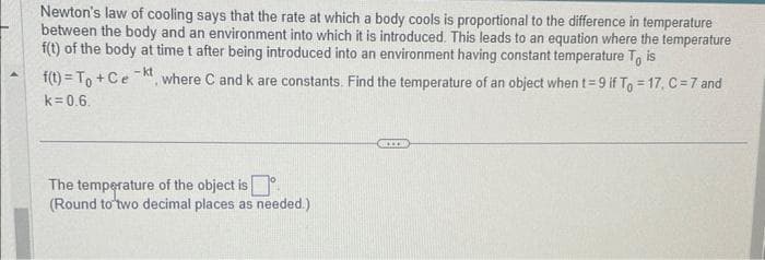 Newton's law of cooling says that the rate at which a body cools is proportional to the difference in temperature
between the body and an environment into which it is introduced. This leads to an equation where the temperature
f(t) of the body at time t after being introduced into an environment having constant temperature To is
where C and k are constants. Find the temperature of an object when t=9 if To = 17, C = 7 and
f(t)= To + Ce
k=0.6.
- kt
The temperature of the object is
(Round to two decimal places as needed.)