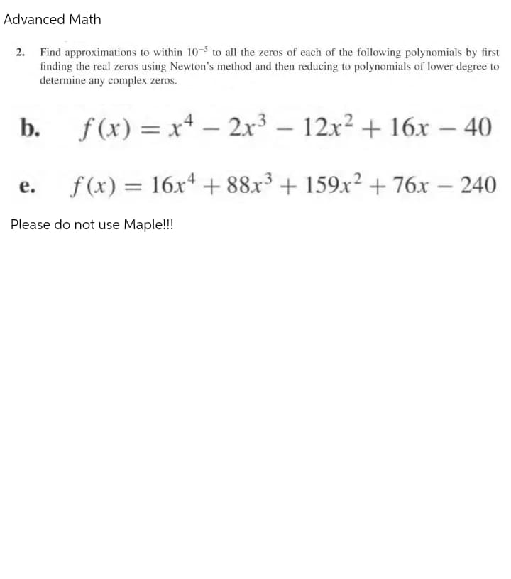 Advanced Math
2. Find approximations to within 10-5 to all the zeros of each of the following polynomials by first
finding the real zeros using Newton's method and then reducing to polynomials of lower degree to
determine any complex zeros.
b.
e.
f(x) = x².
-
Please do not use Maple!!!
2x³ - 12x² + 16x - 40
f(x) = 16x4 +88x3 + 159x² + 76x - 240