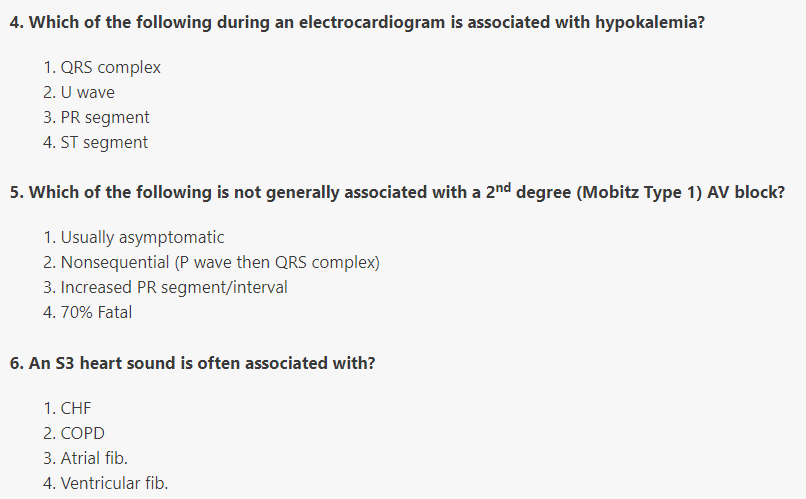 4. Which of the following during an electrocardiogram is associated with hypokalemia?
1. QRS complex
2. U wave
3. PR segment
4. ST segment
5. Which of the following is not generally associated with a 2nd degree (Mobitz Type 1) AV block?
1. Usually asymptomatic
2. Nonsequential (P wave then QRS complex)
3. Increased PR segment/interval
4. 70% Fatal
6. An S3 heart sound is often associated with?
1. CHF
2. COPD
3. Atrial fib.
4. Ventricular fib.
