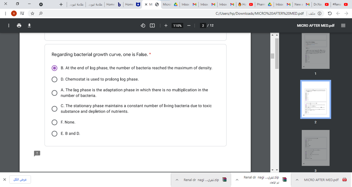 +
علامة تبويلعلامة تبويا
Home b Home
X MI 9 Microl 4 Inbox M Inbox M Inbox M
Ho D
Pharm 4 Inbox M Newa M Dr.Nac O
#Rena
C:/Users/hp/Downloads/MICRO%20AFTER%20MED.pdf |ils O
O 0 | +
2 / 12
MICRO AFTER MED.pdf
110%
Regarding bacterial growth curve, one is False. *
B. At the end of log phase, the number of bacteria reached the maximum of density.
1
D. Chemostat is used to prolong log phase.
A. The lag phase is the adaptation phase in which there is no multiplication in the
number of bacteria.
C. The stationary phase maintains a constant number of living bacteria due to toxic
substance and depletion of nutrients.
O F. None.
2
E. B and D.
3
Renal dr nagi .Sjäj.zip
عرض الكل
Renal dr nagi .Sjj.zip
MICRO AFTER MED.pdf
PDF
تت الإلغاء
