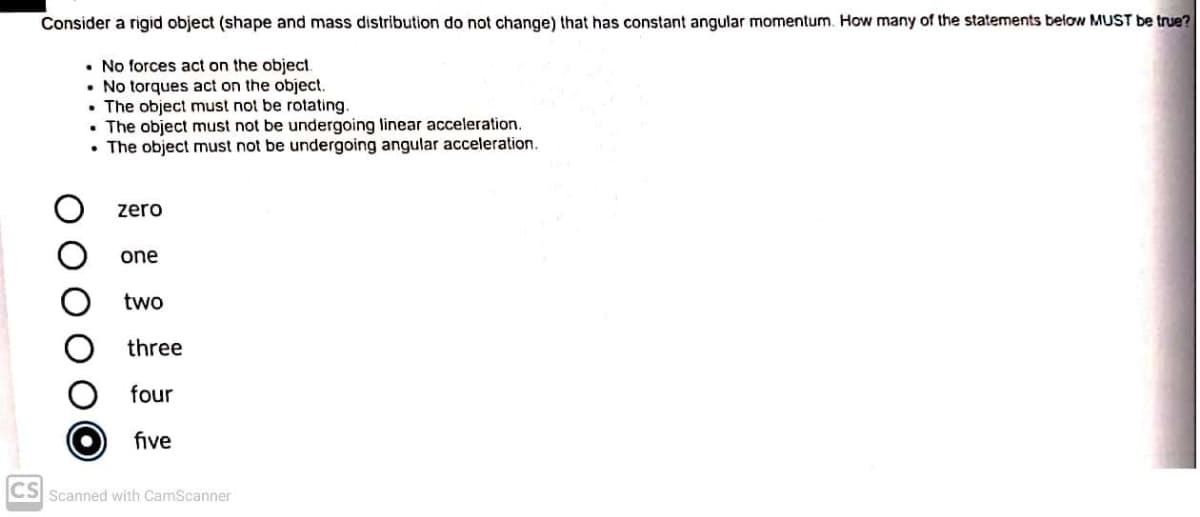 Consider a rigid object (shape and mass distribution do not change) that has constant angular momentum. How many of the statements below MUST be true?
• No forces act on the object.
• No torques act on the object.
• The object must not be rotating.
• The object must not be undergoing linear acceleration.
• The object must not be undergoing angular acceleration.
zero
one
two
three
four
five
CS Scanned with CamScanner
O O O
