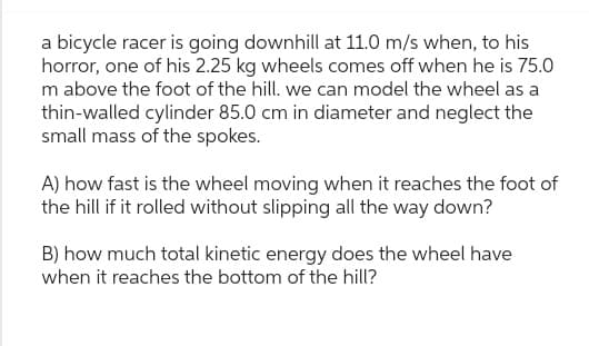 a bicycle racer is going downhill at 11.0 m/s when, to his
horror, one of his 2.25 kg wheels comes off when he is 75.0
m above the foot of the hill. we can model the wheel as a
thin-walled cylinder 85.0 cm in diameter and neglect the
small mass of the spokes.
A) how fast is the wheel moving when it reaches the foot of
the hill if it rolled without slipping all the way down?
B) how much total kinetic energy does the wheel have
when it reaches the bottom of the hill?