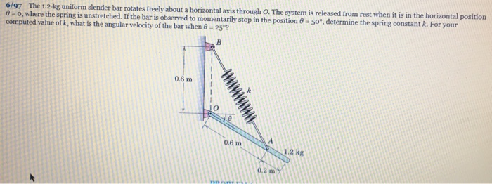 6/97 The 1.2-kg uniform slender bar rotates freely about a horizontal axis through O. The system is released from rest when it is in the horizontal position
0-0, where the spring is unstretched. If the bar is observed to momentarily stop in the position 0-50°, determine the spring constant k. For your
computed value of k, what is the angular velocity of the bar when 0 -25°?
B
0.6 m
0.6 m
A
0.2 m
1.2 kg