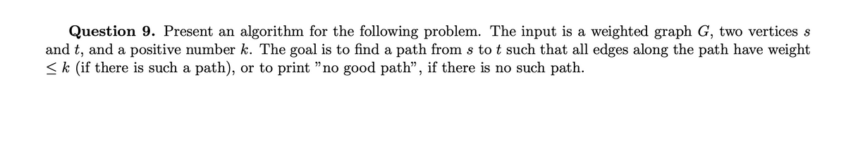 Question 9. Present an algorithm for the following problem. The input is a weighted graph G, two vertices s
and t, and a positive number k. The goal is to find a path from s to t such that all edges along the path have weight
≤ k (if there is such a path), or to print "no good path", if there is no such path.