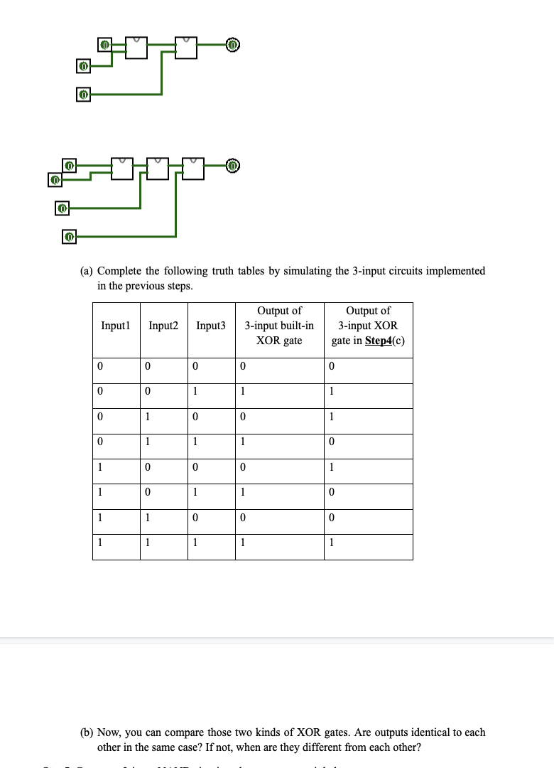 0
20:00
(a) Complete the following truth tables by simulating the 3-input circuits implemented
in the previous steps.
Input1 Input2 Input3
0
0
0
0
世
1
1
1
1
0
0
1
1
0
0
1
1
0
1
0
1
0
1
0
1
Output of
3-input built-in
XOR gate
0
1
0
1
0
1
0
1
Output of
3-input XOR
gate in Step4(c)
0
1
1
0
1
0
0
1
(b) Now, you can compare those two kinds of XOR gates. Are outputs identical to each
other in the same case? If not, when are they different from each other?