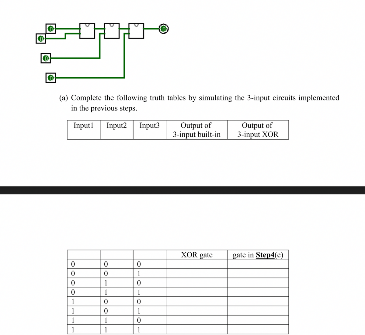 0
0
0
0
(a) Complete the following truth tables by simulating the 3-input circuits implemented
in the previous steps.
Input1 Input2 Input3
0
0
0
0
1
1
1
1
0
0
1
1
0
0
1
1
0
1
0
1
0
1
0
1
Output of
3-input built-in
XOR gate
Output of
3-input XOR
gate in Step4(c)