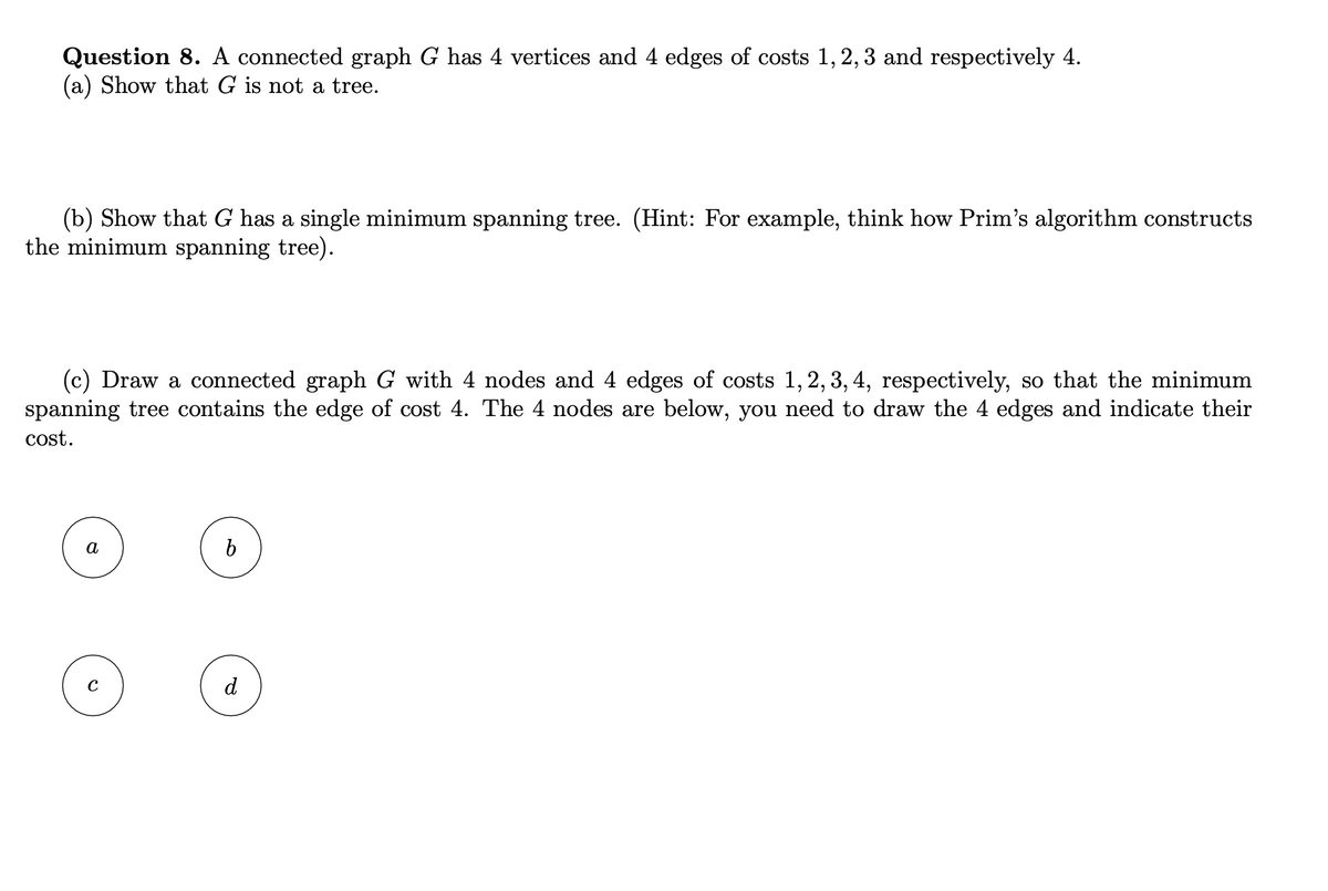 Question 8. A connected graph G has 4 vertices and 4 edges of costs 1, 2, 3 and respectively 4.
(a) Show that G is not a tree.
(b) Show that G has a single minimum spanning tree. (Hint: For example, think how Prim's algorithm constructs
the minimum spanning tree).
(c) Draw a connected graph G with 4 nodes and 4 edges of costs 1, 2, 3, 4, respectively, so that the minimum
spanning tree contains the edge of cost 4. The 4 nodes are below, you need to draw the 4 edges and indicate their
cost.
a
O
b
d