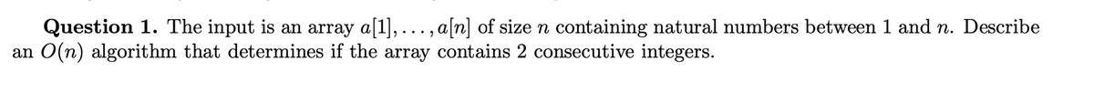 Question 1. The input is an array a[1],.
,..., a[n] of size n containing natural numbers between 1 and n. Describe
an O(n) algorithm that determines if the array contains 2 consecutive integers.