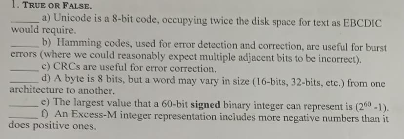 1. TRUE OR FALSE.
a) Unicode is a 8-bit code, occupying twice the disk space for text as EBCDIC
would require.
b) Hamming codes, used for error detection and correction, are useful for burst
errors (where we could reasonably expect multiple adjacent bits to be incorrect).
c) CRCs are useful for error correction.
d) A byte is 8 bits, but a word may vary in size (16-bits, 32-bits, etc.) from one
architecture to another.
e) The largest value that a 60-bit signed binary integer can represent is (260 -1).
f) An Excess-M integer representation includes more negative numbers than it
does positive ones.