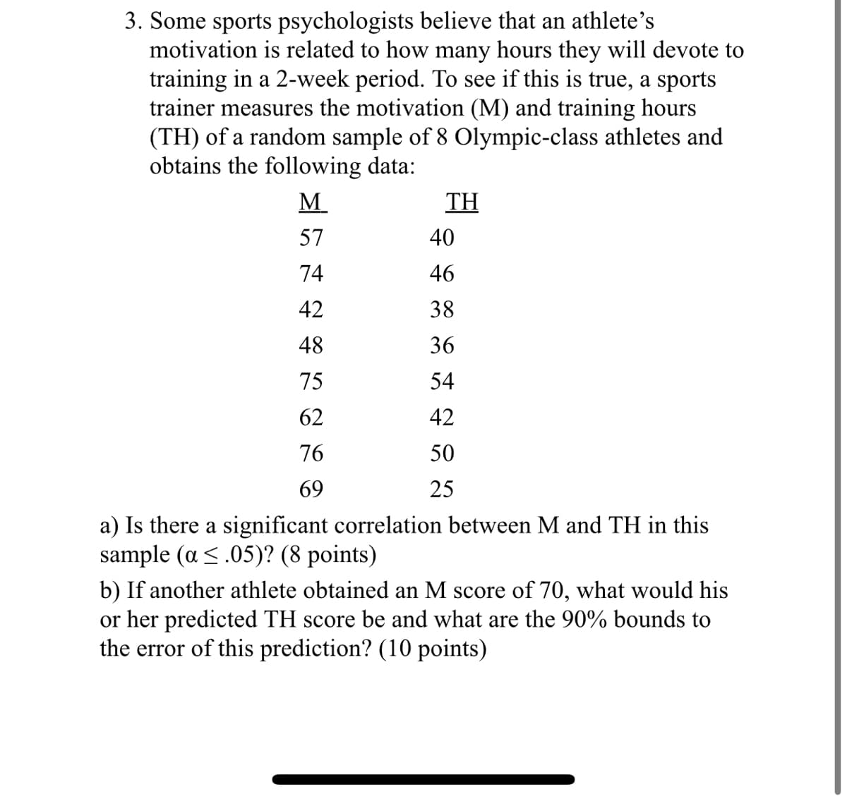 3. Some sports psychologists believe that an athlete's
motivation is related to how many hours they will devote to
training in a 2-week period. To see if this is true, a sports
trainer measures the motivation (M) and training hours
(TH) of a random sample of 8 Olympic-class athletes and
obtains the following data:
M
TH
57
40
74
46
42
38
48
36
75
54
62
42
665
76
550
69
25
a) Is there a significant correlation between M and TH in this
sample (a≤.05)? (8 points)
b) If another athlete obtained an M score of 70, what would his
or her predicted TH score be and what are the 90% bounds to
the error of this prediction? (10 points)