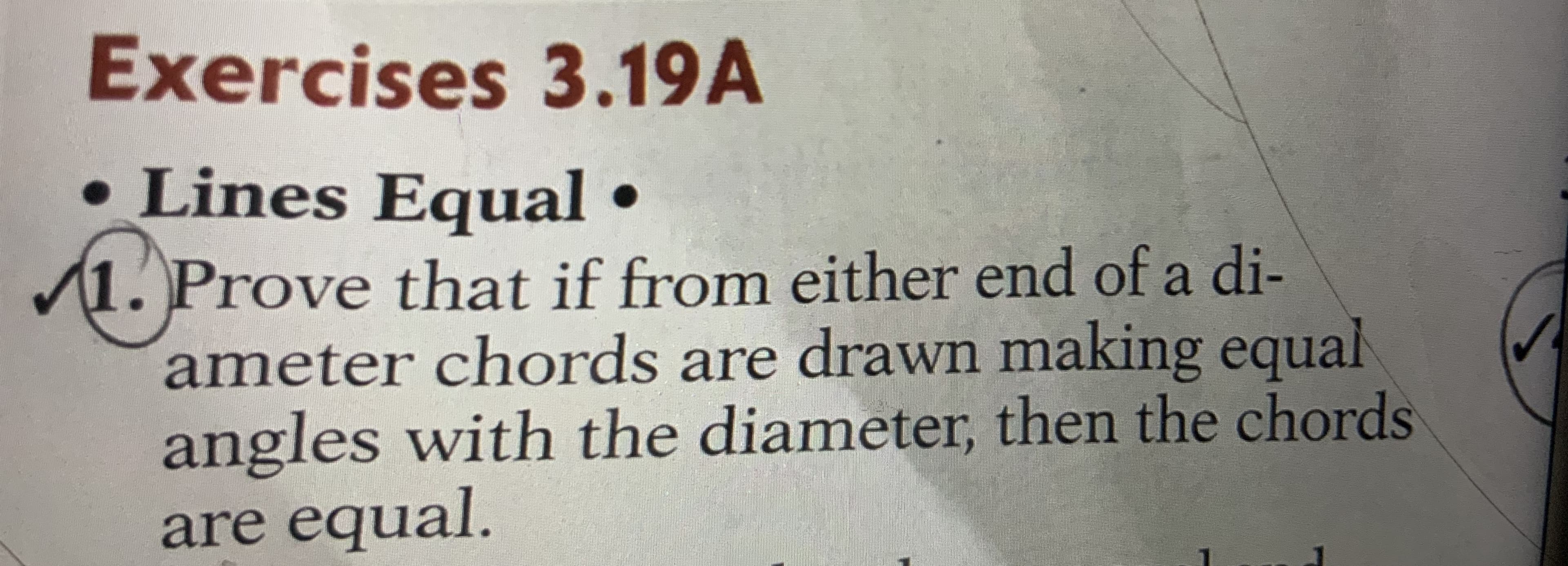 Exercises 3.19A
• Lines Equal •
1. Prove that if from either end of a di-
ameter chords are drawn making equal
angles with the diameter, then the chords
are equal.
