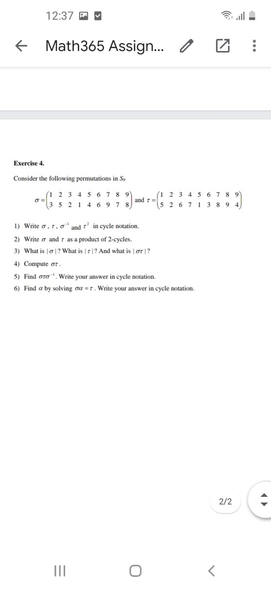 12:37 A M
f Math365 Assign... /
Exercise 4.
Consider the following permutations in S9
(1
2 3 4 5 6 7 8 9
(1 2 3 4 5 6 7 8 9
and r=
(3
5 2 1 4 6 9 78
5 2 6 7 1 3 8 9
1) Write o,r, o
and
1' in cycle notation.
2) Write o and
as a product of 2-cycles.
3) What is | o |? What is | 7|? And what is | ot |?
4) Compute or .
5) Find oro-, Write your answer in cycle notation.
6) Find a by solving oa =r. Write your answer in cycle notation.
2/2
II
...
