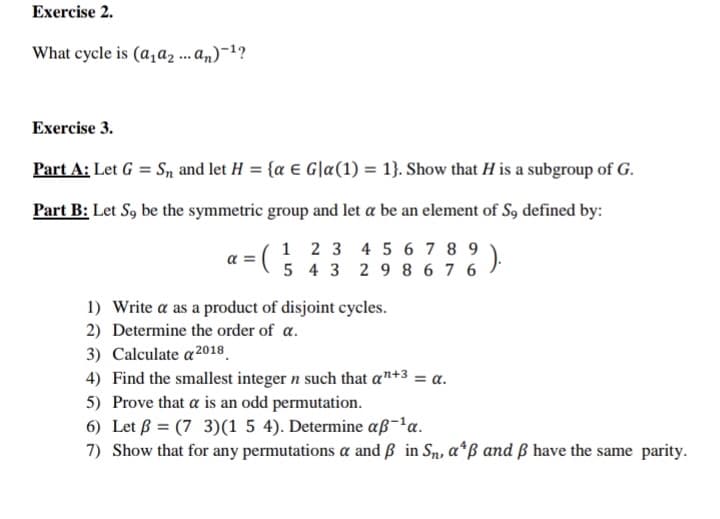 Exercise 2.
What cycle is (a,a2 ... an)¯1?
Exercise 3.
Part A: Let G = Sn and let H = {a € G|a(1) = 1}. Show that H is a subgroup of G.
Part B: Let S9 be the symmetric group and let a be an element of S9 defined by:
1 2 3 4 5 6 7 8 9
5 4 3 29 8 67 6
a =
1) Write a as a product of disjoint cycles.
2) Determine the order of a.
3) Calculate a²2018.
4) Find the smallest integer n such that a™+3 = a.
5) Prove that a is an odd permutation.
6) Let ß = (7 3)(1 5 4). Determine aß-'a.
7) Show that for any permutations a and ß in Sn, a*ß and ß have the same parity.
