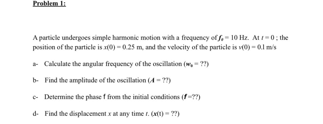 Problem 1:
A particle undergoes simple harmonic motion with a frequency of fo = 10 Hz. At t = 0 ; the
position of the particle is x(0) = 0.25 m, and the velocity of the particle is v(0) = 0.1 m/s
а-
Calculate the angular frequency of the oscillation (w. =
??)
b- Find the amplitude of the oscillation (A ='
с-
Determine the phase f from the initial conditions (f=??)
d- Find the displacement x at any time t. (x(t) = ??)
