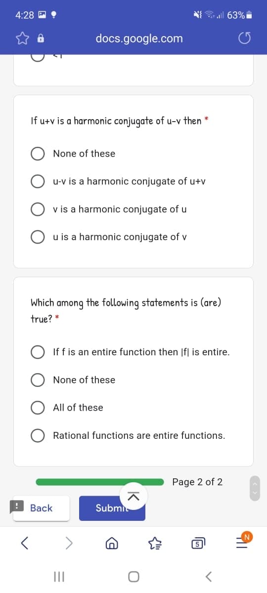 4:28 E 9
N all 63%
docs.google.com
If u+v is a harmonic conjugate of u-v then
None of these
u-v is a harmonic conjugate of u+v
v is a harmonic conjugate of u
u is a harmonic conjugate of v
Which among the following statements is (are)
true? *
If f is an entire function then |f| is entire.
None of these
All of these
Rational functions are entire functions.
Page 2 of 2
Back
Submit
5
II
O O
