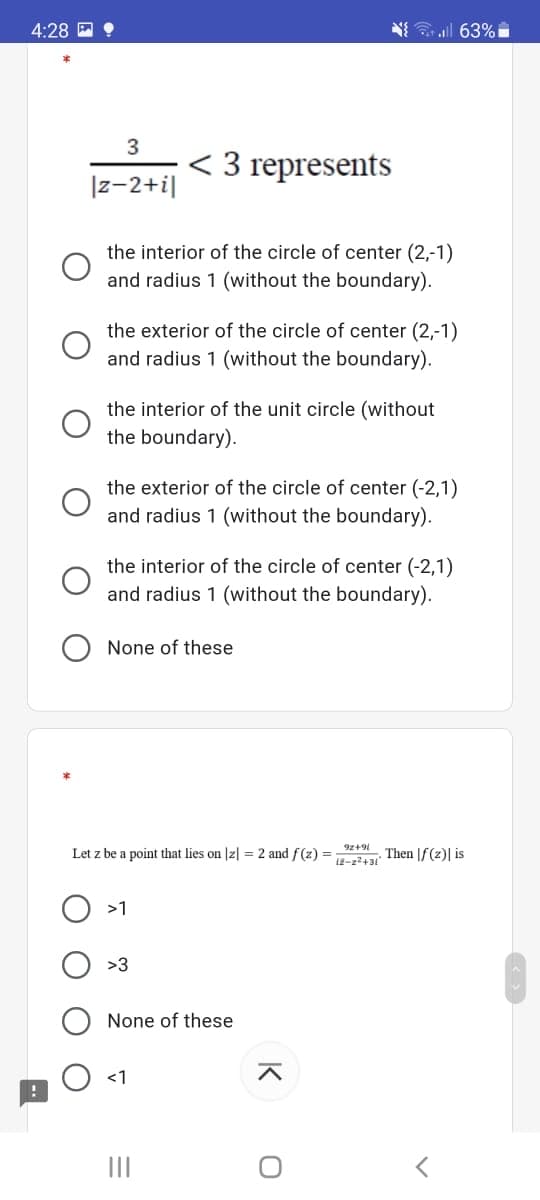 4:28 ?
N all 63%
3
< 3 represents
|z-2+i|
the interior of the circle of center (2,-1)
and radius 1 (without the boundary).
the exterior of the circle of center (2,-1)
and radius 1 (without the boundary).
the interior of the unit circle (without
the boundary).
the exterior of the circle of center (-2,1)
and radius 1 (without the boundary).
the interior of the circle of center (-2,1)
and radius 1 (without the boundary).
None of these
9z+9l
Let z be a point that lies on Jz] = 2 and f(z) =
Then |f(z)| is
i2-22+31
>1
>3
None of these
<1
II
