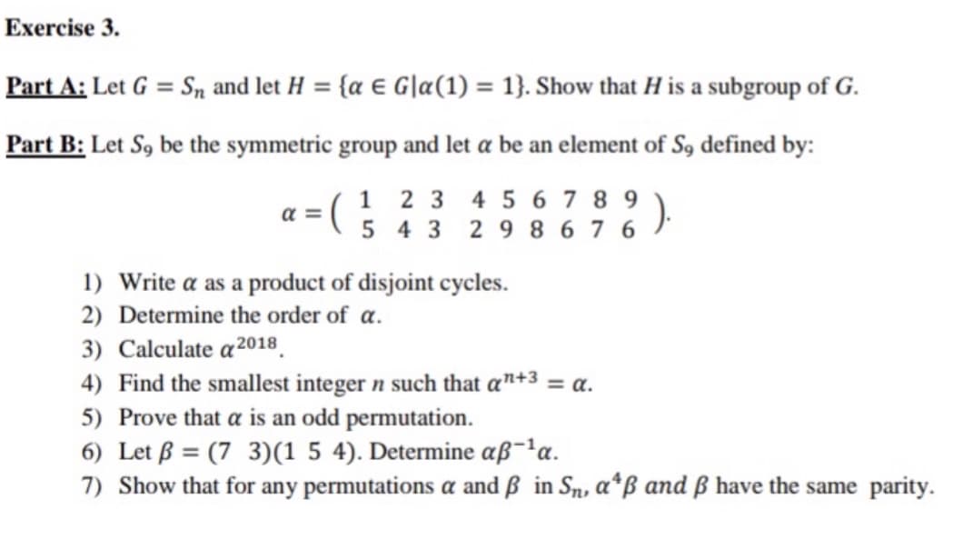 Exercise 3.
Part A: Let G = Sn and let H
= {a € G|a(1) = 1}. Show that H is a subgroup of G.
%3D
Part B: Let S, be the symmetric group and let a be an element of S9 defined by:
1 2 3 4 5 6 7 8 9
a = (
5 4 3 29 8 6 7 6
1) Write a as a product of disjoint cycles.
2) Determine the order of a.
3) Calculate a2018.
4) Find the smallest integer n such that a"+3 = a.
5) Prove that a is an odd permutation.
6) Let ß = (7 3)(1 5 4). Determine aß-'a.
7) Show that for any permutations a and ß in Sn, a*ß and ß have the same parity.
