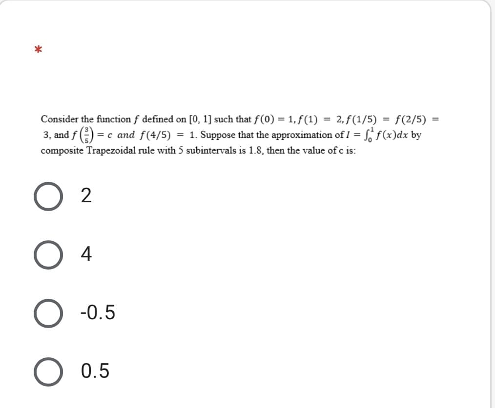 *
= f(2/5) =
= 2, f(1/5)
Sif(x)dx by
Consider the function f defined on [0, 1] such that f(0) =
1, f(1)
3, and f () = c and f(4/5) = 1. Suppose that the approximation of I =
composite Trapezoidal rule with 5 subintervals is 1.8, then the value of c is:
4
-0.5
O 0.5
