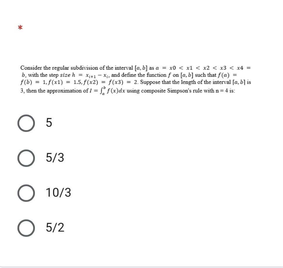 Consider the regular subdivision of the interval [a, b] as a = x0 < x1 < x2 < x3 < x4 =
b, with the step size h = xi+1– xị, and define the function f on [a, b] such that f(a) =
f(b) = 1, f(x1) = 1.5, f(x2) = f (x3) = 2. Suppose that the length of the interval [a, b] is
3, then the approximation of I = f(x)dx using composite Simpson's rule with n= 4 is:
O 5
5/3
O 10/3
5/2
